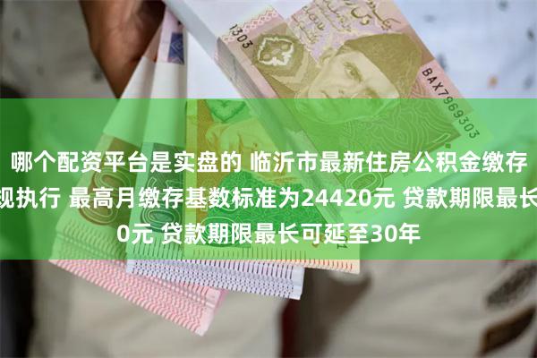 哪个配资平台是实盘的 临沂市最新住房公积金缴存比例仍按原规执行 最高月缴存基数标准为24420元 贷款期限最长可延至30年